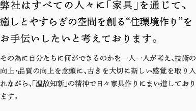 弊社はすべての人々に「家具」を通じて、癒しとやすらぎの空間を創る“住環境作り”をお手伝いしたいと考えております。その為に自分たちに何ができるのかを一人一人が考え、技術の向上・品質の向上を念頭に、古きを大切に新しい感覚を取り入れながら、「温故知新」の精神で日々家具作りにまい進しております。